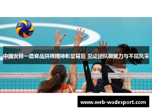 中国女排一路奋战拼搏精神彰显背后 见证团队凝聚力与不屈风采