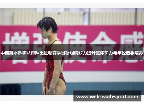 中国跳水队领队带队出征新赛季目标明确致力提升整体实力与年轻选手培养